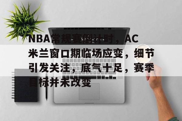ac米兰-包含NBA常规赛倒计时，AC米兰窗口期临场应变，细节引发关注，底气十足，赛季目标并未改变的词条